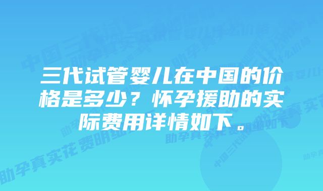 三代试管婴儿在中国的价格是多少？怀孕援助的实际费用详情如下。