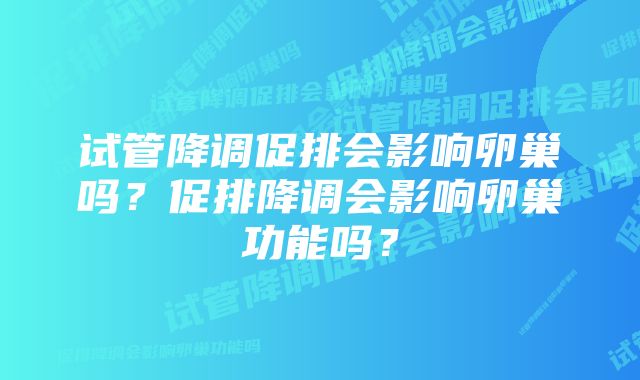 试管降调促排会影响卵巢吗？促排降调会影响卵巢功能吗？