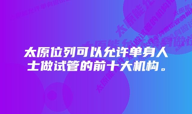 太原位列可以允许单身人士做试管的前十大机构。