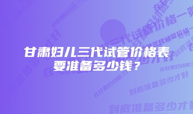 甘肃妇儿三代试管价格表要准备多少钱？