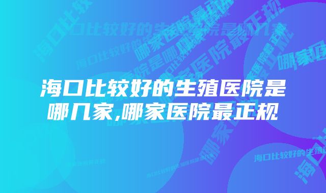 海口比较好的生殖医院是哪几家,哪家医院最正规