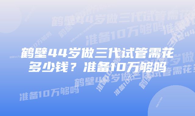 鹤壁44岁做三代试管需花多少钱？准备10万够吗