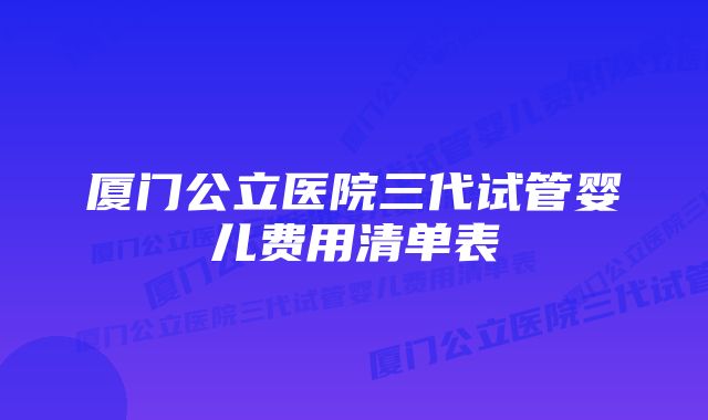 厦门公立医院三代试管婴儿费用清单表