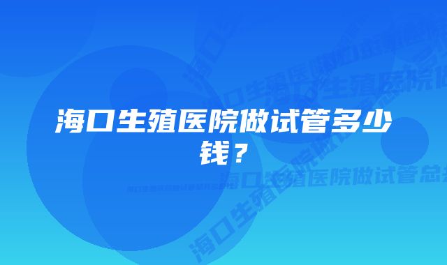 海口生殖医院做试管多少钱？