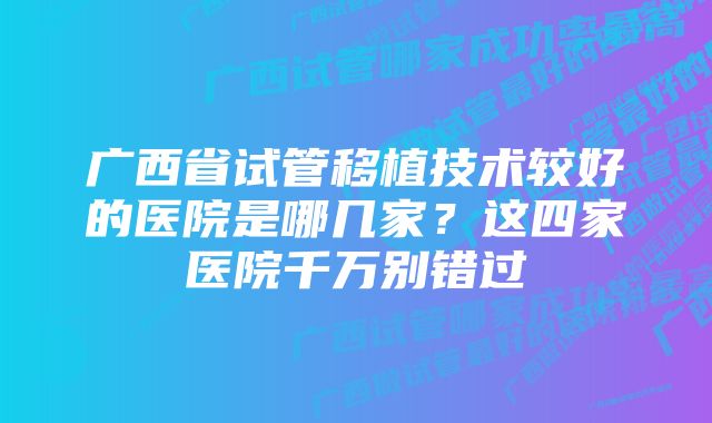 广西省试管移植技术较好的医院是哪几家？这四家医院千万别错过