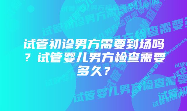 试管初诊男方需要到场吗？试管婴儿男方检查需要多久？