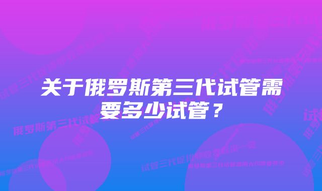 关于俄罗斯第三代试管需要多少试管？