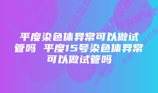 平度染色体异常可以做试管吗 平度15号染色体异常可以做试管吗