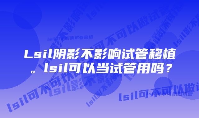 Lsil阴影不影响试管移植。lsil可以当试管用吗？