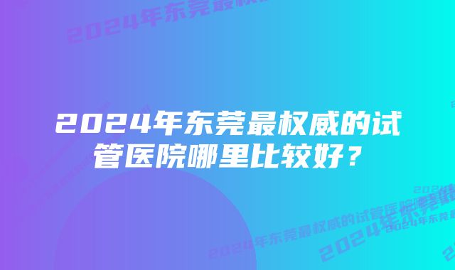 2024年东莞最权威的试管医院哪里比较好？