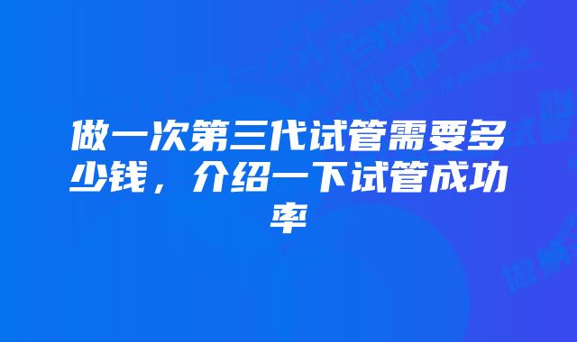 做一次第三代试管需要多少钱，介绍一下试管成功率