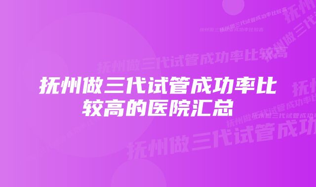 抚州做三代试管成功率比较高的医院汇总