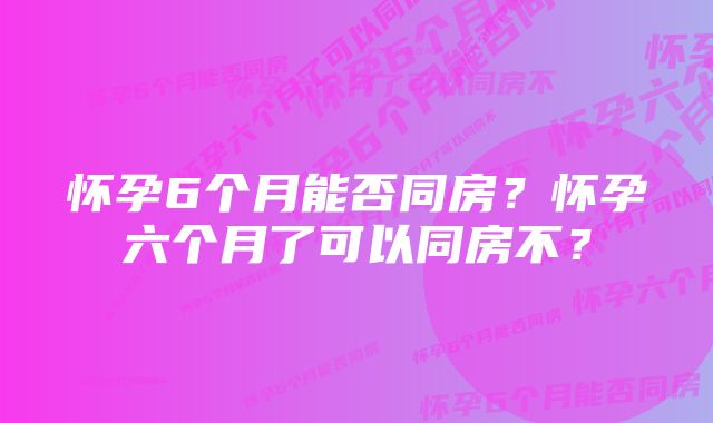 怀孕6个月能否同房？怀孕六个月了可以同房不？