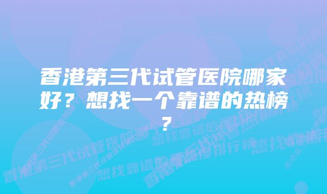 香港第三代试管医院哪家好？想找一个靠谱的热榜？