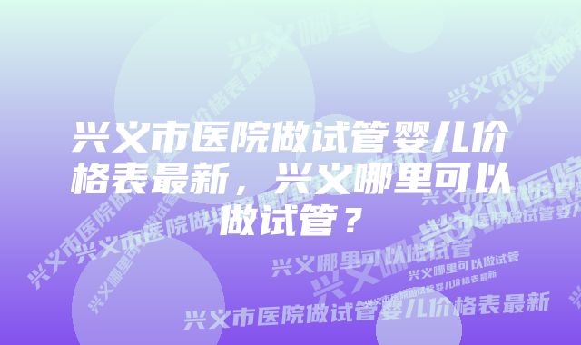 兴义市医院做试管婴儿价格表最新，兴义哪里可以做试管？