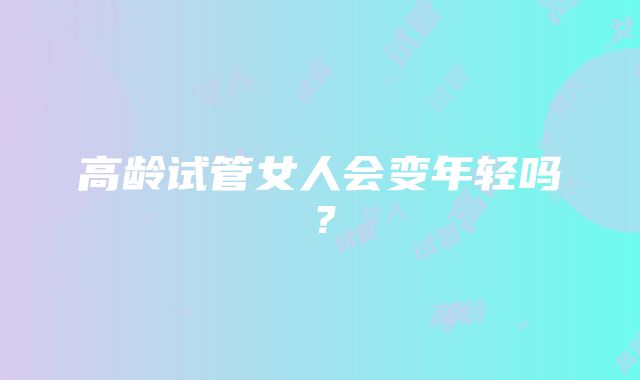 高龄试管女人会变年轻吗？