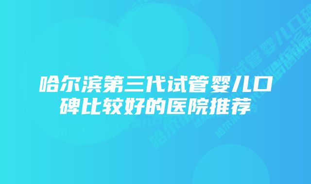 哈尔滨第三代试管婴儿口碑比较好的医院推荐