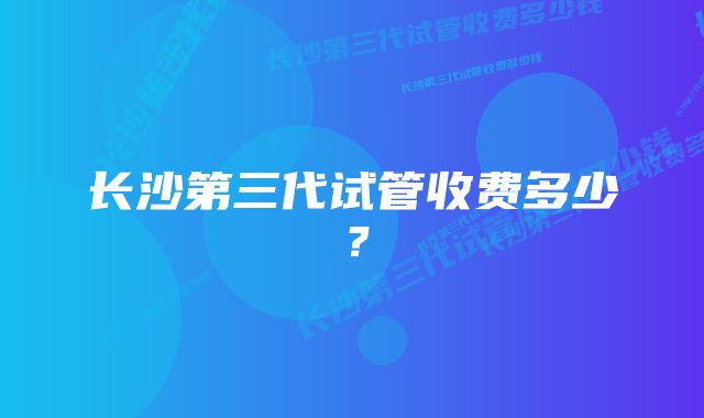 长沙第三代试管收费多少？