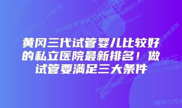 黄冈三代试管婴儿比较好的私立医院最新排名！做试管要满足三大条件