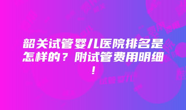 韶关试管婴儿医院排名是怎样的？附试管费用明细!