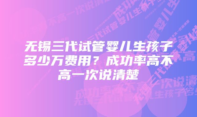 无锡三代试管婴儿生孩子多少万费用？成功率高不高一次说清楚