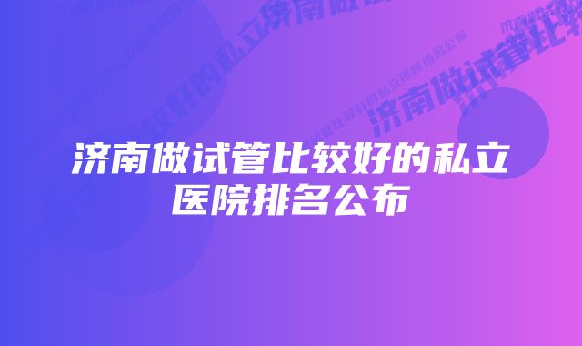 济南做试管比较好的私立医院排名公布