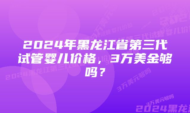 2024年黑龙江省第三代试管婴儿价格，3万美金够吗？