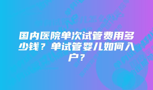 国内医院单次试管费用多少钱？单试管婴儿如何入户？