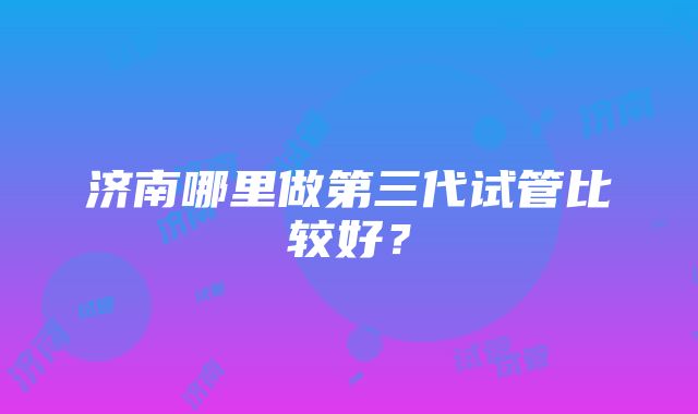 济南哪里做第三代试管比较好？