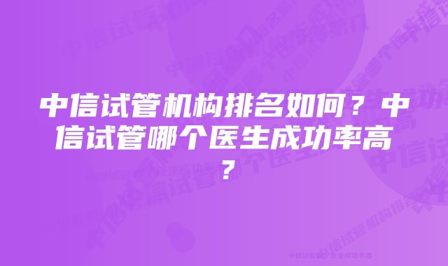 中信试管机构排名如何？中信试管哪个医生成功率高？