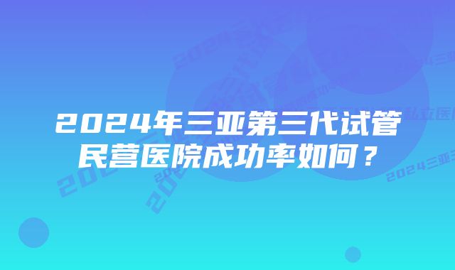 2024年三亚第三代试管民营医院成功率如何？