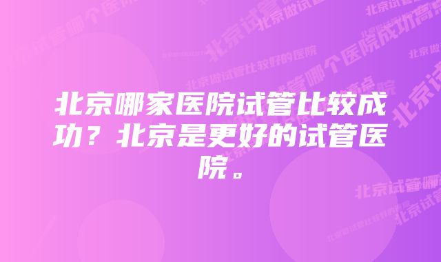 北京哪家医院试管比较成功？北京是更好的试管医院。