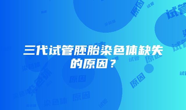 三代试管胚胎染色体缺失的原因？