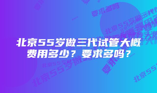 北京55岁做三代试管大概费用多少？要求多吗？