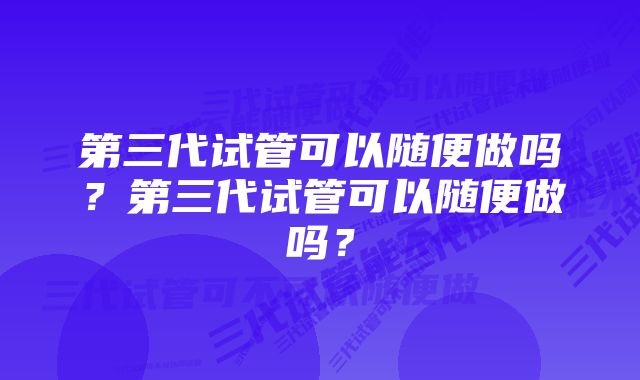 第三代试管可以随便做吗？第三代试管可以随便做吗？