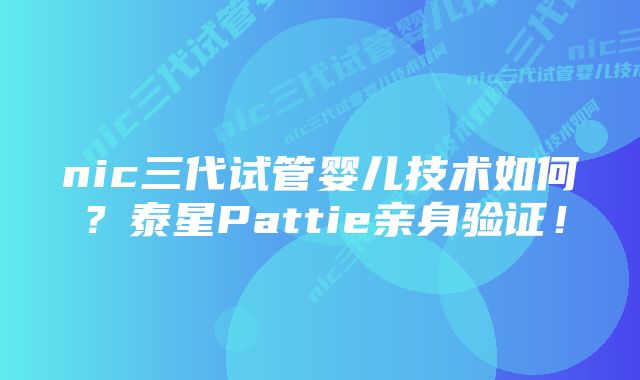 nic三代试管婴儿技术如何？泰星Pattie亲身验证！