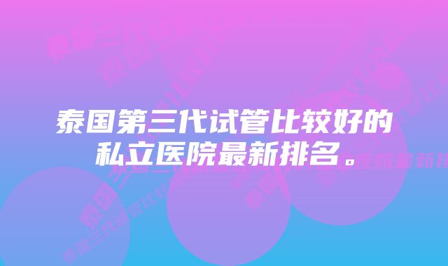 泰国第三代试管比较好的私立医院最新排名。