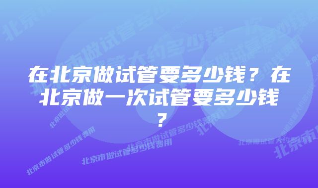 在北京做试管要多少钱？在北京做一次试管要多少钱？