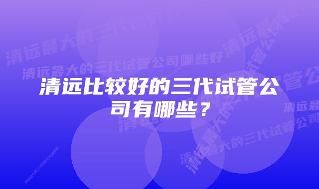 清远比较好的三代试管公司有哪些？