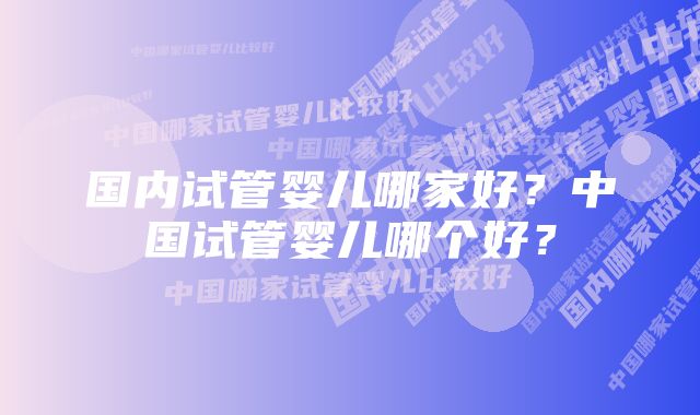 国内试管婴儿哪家好？中国试管婴儿哪个好？