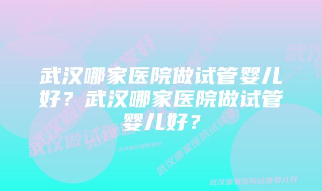 武汉哪家医院做试管婴儿好？武汉哪家医院做试管婴儿好？