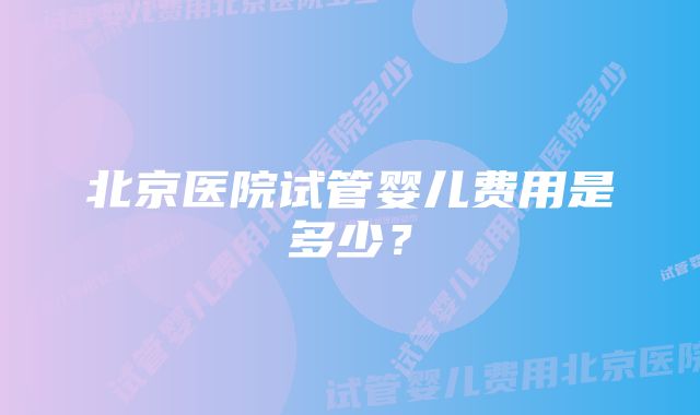 北京医院试管婴儿费用是多少？