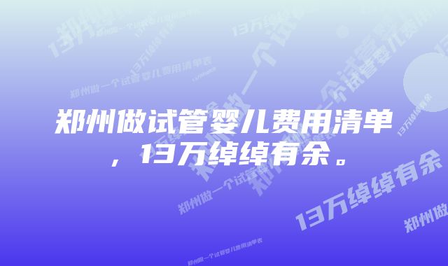 郑州做试管婴儿费用清单，13万绰绰有余。