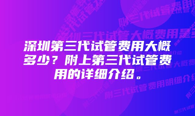 深圳第三代试管费用大概多少？附上第三代试管费用的详细介绍。