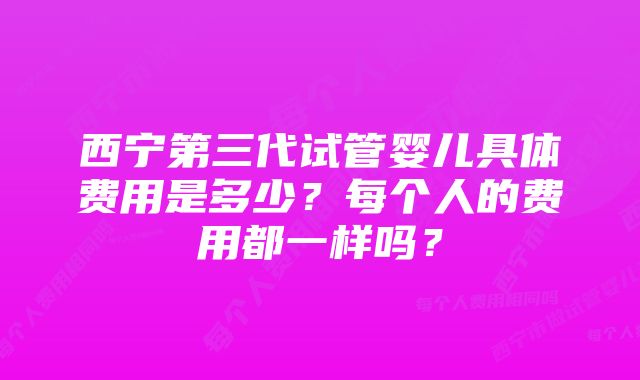 西宁第三代试管婴儿具体费用是多少？每个人的费用都一样吗？