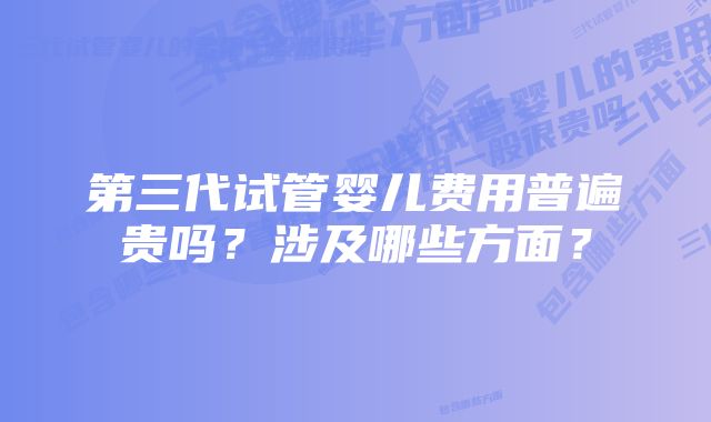 第三代试管婴儿费用普遍贵吗？涉及哪些方面？