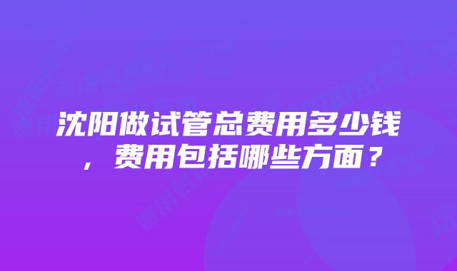 沈阳做试管总费用多少钱，费用包括哪些方面？