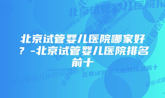 北京试管婴儿医院哪家好？-北京试管婴儿医院排名前十