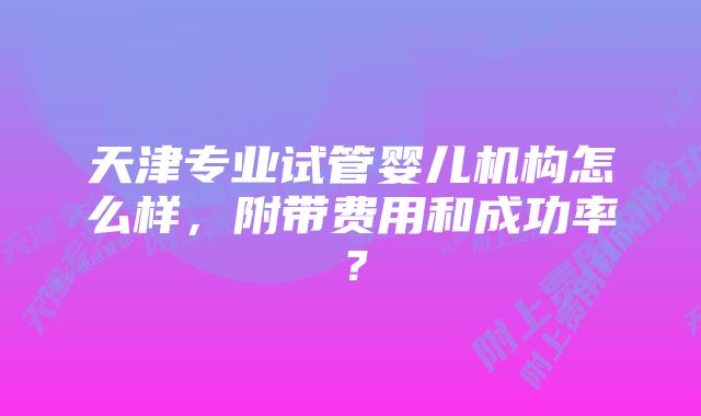 天津专业试管婴儿机构怎么样，附带费用和成功率？