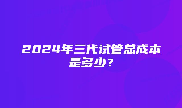 2024年三代试管总成本是多少？